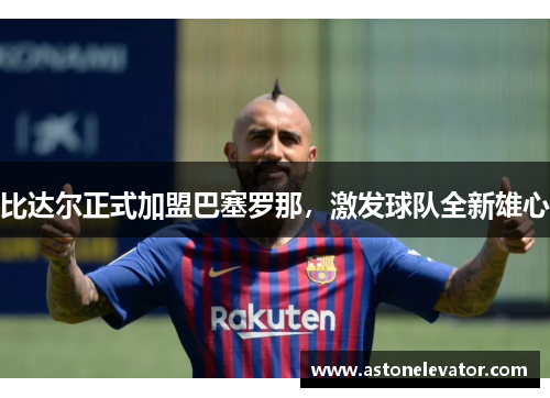 比达尔正式加盟巴塞罗那，激发球队全新雄心