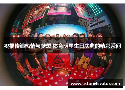祝福传递热情与梦想 体育明星生日庆典的精彩瞬间